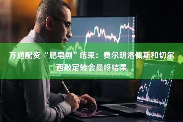 万通配资 “肥皂剧”结束：费尔明洛佩斯和切尔西敲定转会最终结果