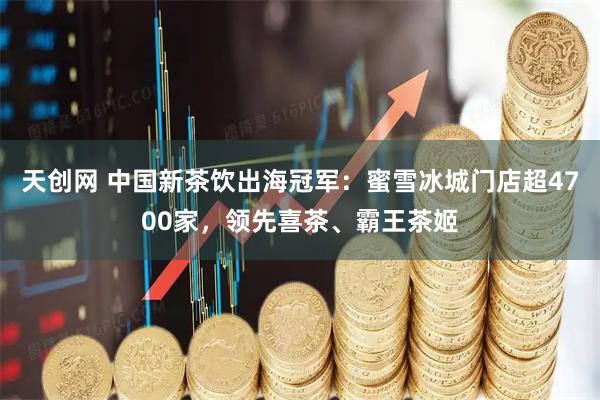 天创网 中国新茶饮出海冠军：蜜雪冰城门店超4700家，领先喜茶、霸王茶姬