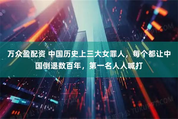 万众盈配资 中国历史上三大女罪人，每个都让中国倒退数百年，第一名人人喊打