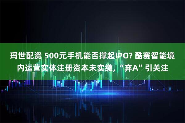 玛世配资 500元手机能否撑起IPO? 酷赛智能境内运营实体注册资本未实缴, “弃A”引关注