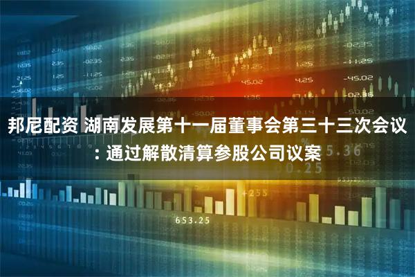 邦尼配资 湖南发展第十一届董事会第三十三次会议: 通过解散清算参股公司议案