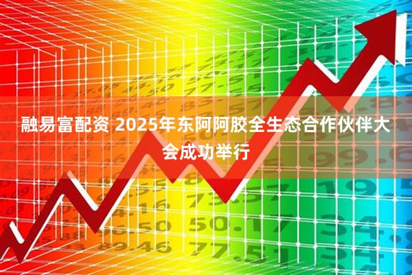 融易富配资 2025年东阿阿胶全生态合作伙伴大会成功举行