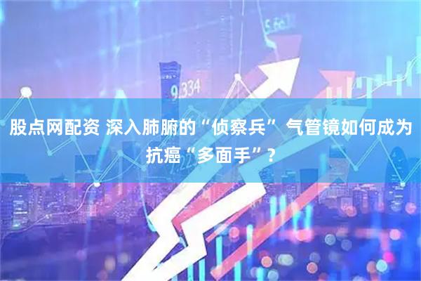 股点网配资 深入肺腑的“侦察兵” 气管镜如何成为抗癌“多面手”？