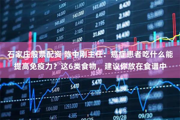 石家庄股票配资 陈中刚主任：癌症患者吃什么能提高免疫力？这6类食物，建议你放在食谱中