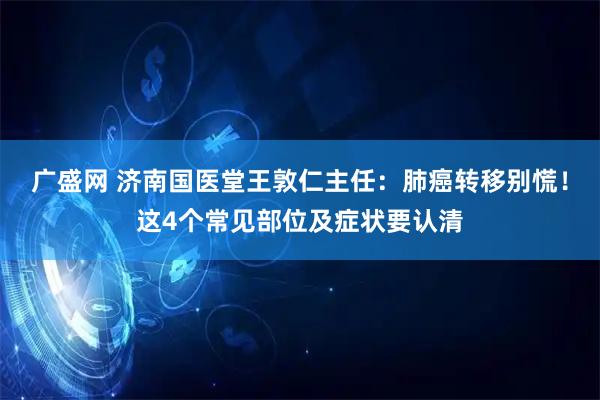 广盛网 济南国医堂王敦仁主任：肺癌转移别慌！这4个常见部位及症状要认清