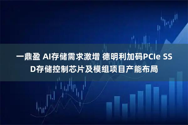 一鼎盈 AI存储需求激增 德明利加码PCIe SSD存储控制芯片及模组项目产能布局