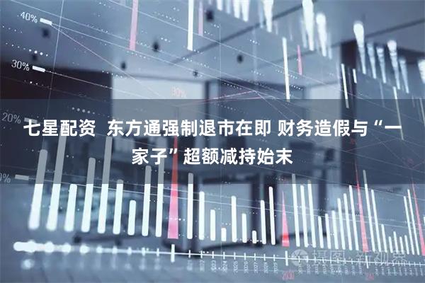 七星配资  东方通强制退市在即 财务造假与“一家子”超额减持始末