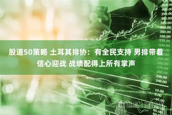 股道50策略 土耳其排协：有全民支持 男排带着信心迎战 战绩配得上所有掌声