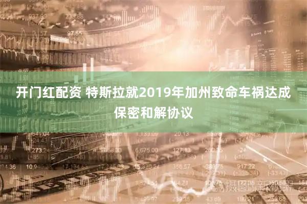 开门红配资 特斯拉就2019年加州致命车祸达成保密和解协议