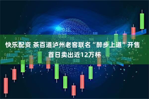 快乐配资 茶百道泸州老窖联名“醉步上道”开售  首日卖出近12万杯
