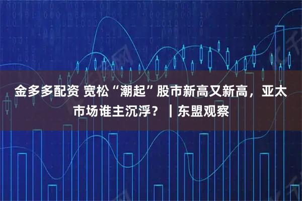 金多多配资 宽松“潮起”股市新高又新高，亚太市场谁主沉浮？｜东盟观察