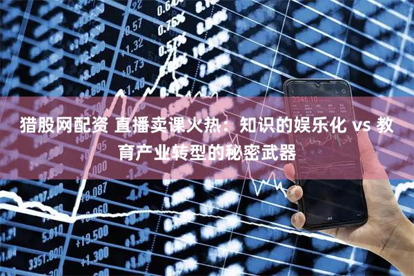 猎股网配资 直播卖课火热：知识的娱乐化 vs 教育产业转型的秘密武器