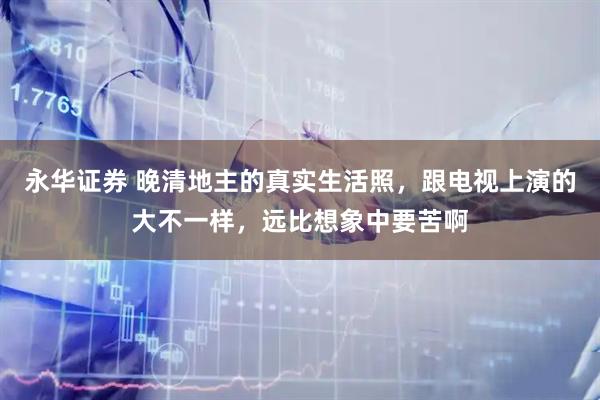 永华证券 晚清地主的真实生活照，跟电视上演的大不一样，远比想象中要苦啊