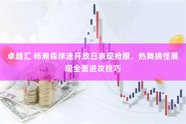 卓越汇 杨瀚森球迷开放日表现抢眼，热舞搞怪展现全面进攻技巧