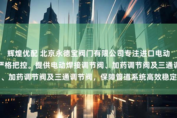 辉煌优配 北京永德宝阀门有限公司专注进口电动调节阀，技术团队全程严格把控。提供电动焊接调节阀、加药调节阀及三通调节阀，保障管道系统高效稳定运行