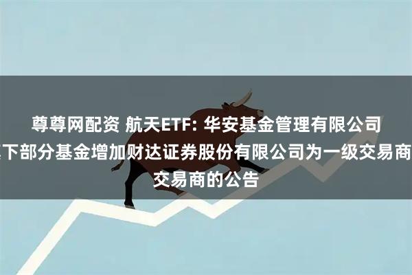 尊尊网配资 航天ETF: 华安基金管理有限公司关于旗下部分基金增加财达证券股份有限公司为一级交易商的公告