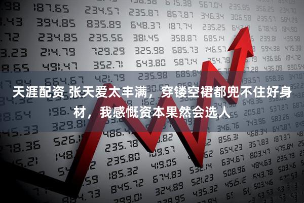 天涯配资 张天爱太丰满，穿镂空裙都兜不住好身材，我感慨资本果然会选人