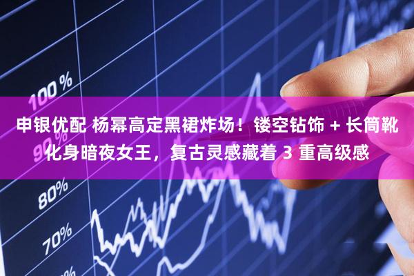 申银优配 杨幂高定黑裙炸场！镂空钻饰 + 长筒靴化身暗夜女王，复古灵感藏着 3 重高级感