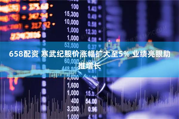 658配资 寒武纪股价涨幅扩大至5% 业绩亮眼助推增长