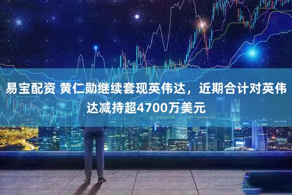 易宝配资 黄仁勋继续套现英伟达，近期合计对英伟达减持超4700万美元