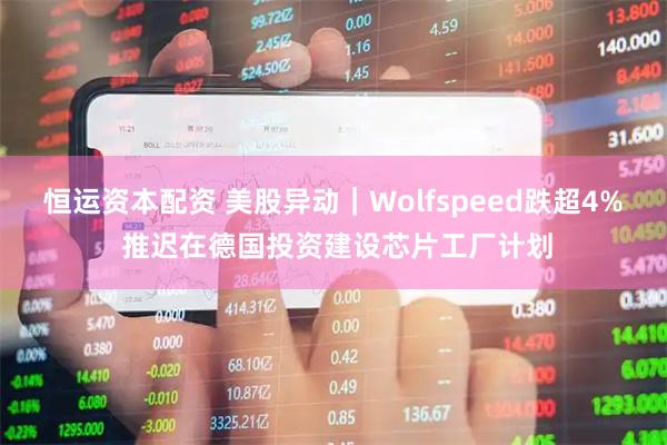 恒运资本配资 美股异动｜Wolfspeed跌超4% 推迟在德国投资建设芯片工厂计划