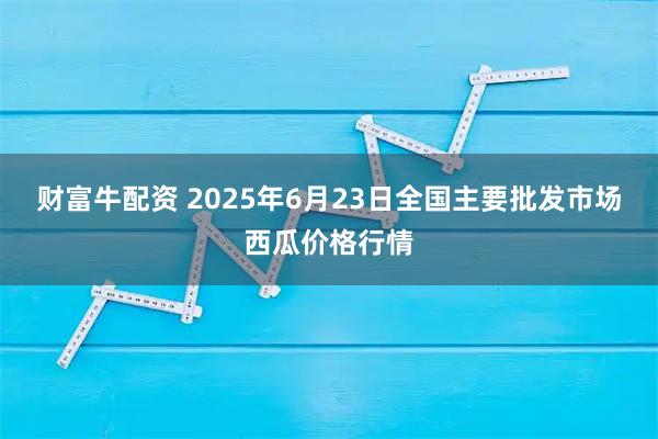 财富牛配资 2025年6月23日全国主要批发市场西瓜价格行情