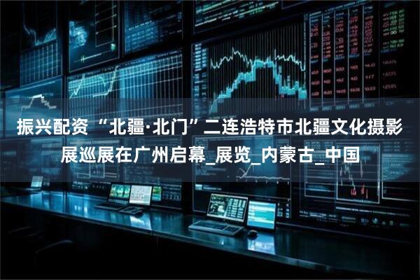 振兴配资 “北疆·北门”二连浩特市北疆文化摄影展巡展在广州启幕_展览_内蒙古_中国
