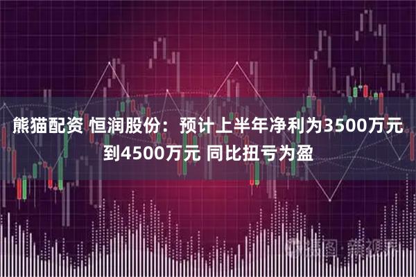 熊猫配资 恒润股份：预计上半年净利为3500万元到4500万元 同比扭亏为盈