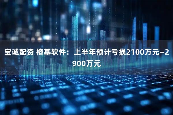 宝诚配资 榕基软件：上半年预计亏损2100万元—2900万元