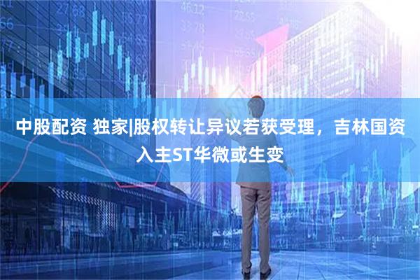 中股配资 独家|股权转让异议若获受理，吉林国资入主ST华微或生变
