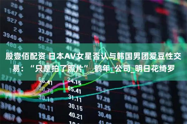 股壹佰配资 日本AV女星否认与韩国男团爱豆性交易：“只是拍了照片”_鹤年_公司_明日花绮罗
