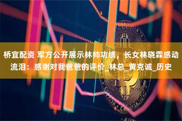 桥宜配资 军方公开展示林帅功绩，长女林晓霖感动流泪：感谢对我爸爸的评价_林总_黄克诚_历史