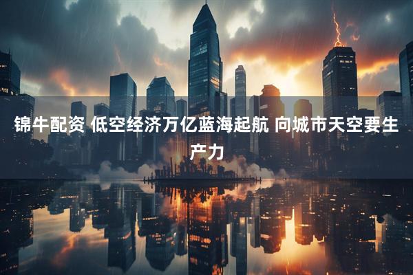 锦牛配资 低空经济万亿蓝海起航 向城市天空要生产力