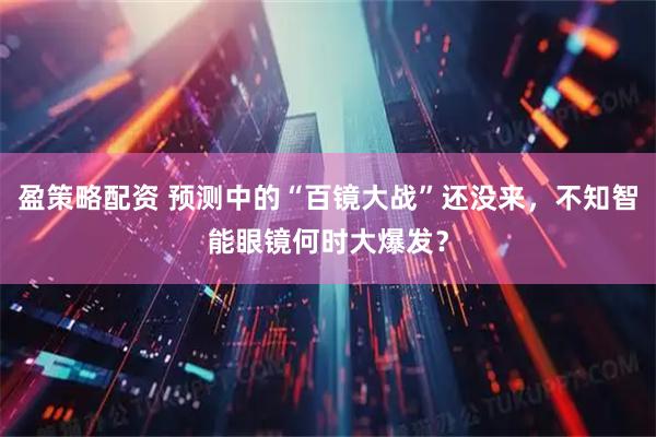 盈策略配资 预测中的“百镜大战”还没来，不知智能眼镜何时大爆发？
