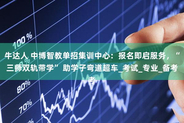 牛达人 中博智教单招集训中心：报名即启服务，“三师双轨带学” 助学子弯道超车_考试_专业_备考