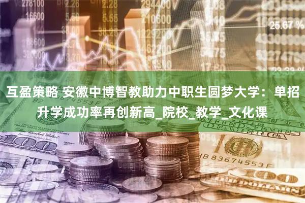 互盈策略 安徽中博智教助力中职生圆梦大学：单招升学成功率再创新高_院校_教学_文化课