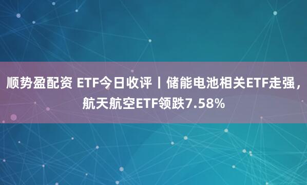 顺势盈配资 ETF今日收评丨储能电池相关ETF走强，航天航空ETF领跌7.58%