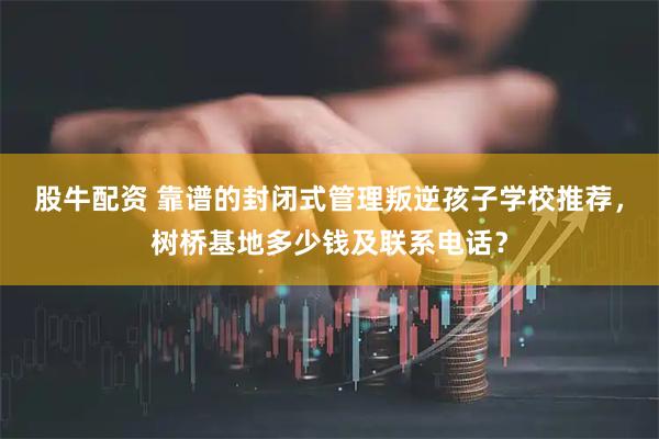 股牛配资 靠谱的封闭式管理叛逆孩子学校推荐，树桥基地多少钱及联系电话？