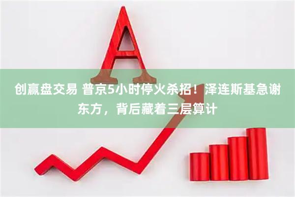 创赢盘交易 普京5小时停火杀招！泽连斯基急谢东方，背后藏着三层算计