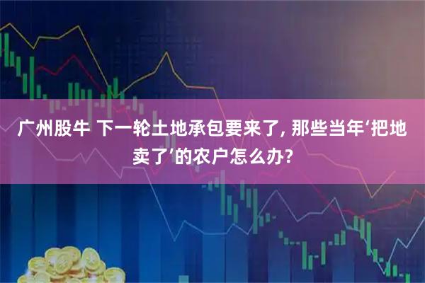 广州股牛 下一轮土地承包要来了, 那些当年‘把地卖了’的农户怎么办?