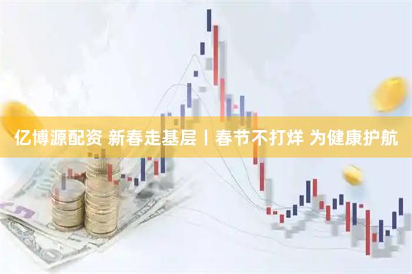亿博源配资 新春走基层丨春节不打烊 为健康护航