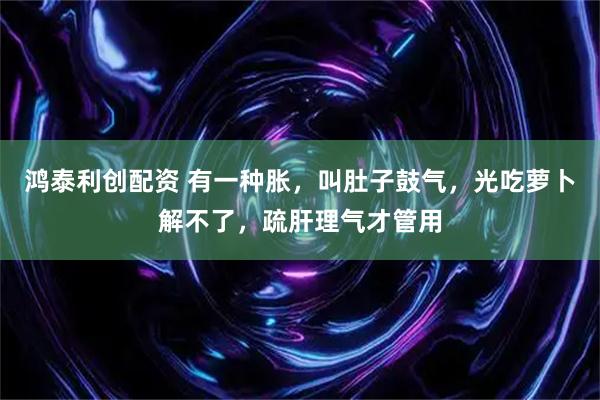 鸿泰利创配资 有一种胀，叫肚子鼓气，光吃萝卜解不了，疏肝理气才管用