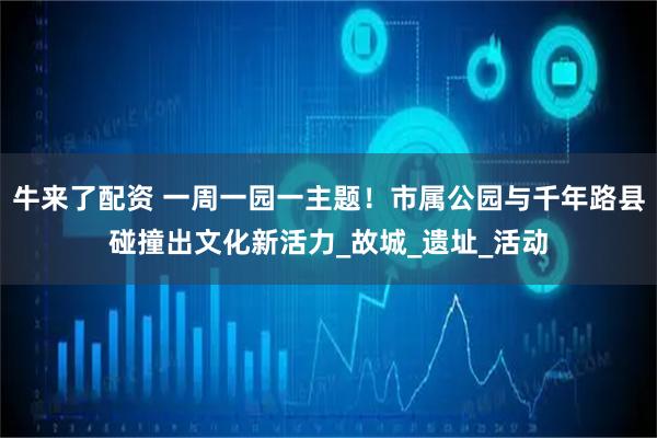 牛来了配资 一周一园一主题！市属公园与千年路县碰撞出文化新活力_故城_遗址_活动