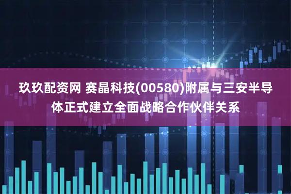 玖玖配资网 赛晶科技(00580)附属与三安半导体正式建立全面战略合作伙伴关系